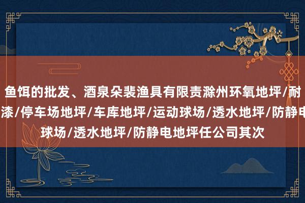 鱼饵的批发、酒泉朵裴渔具有限责滁州环氧地坪/耐磨地坪/环氧地坪漆/停车场地坪/车库地坪/运动球场/透水地坪/防静电地坪任公司其次